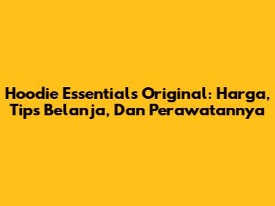 Hoodie Essentials Original: Harga, Tips Belanja, Dan Perawatannya