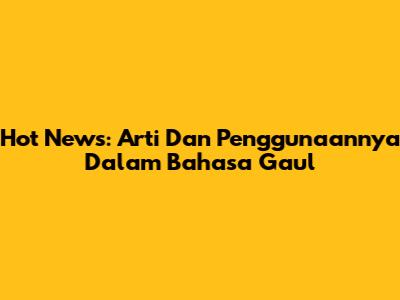 Hot News: Arti Dan Penggunaannya Dalam Bahasa Gaul