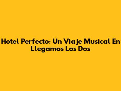 Hotel Perfecto: Un Viaje Musical En 'Llegamos Los Dos'