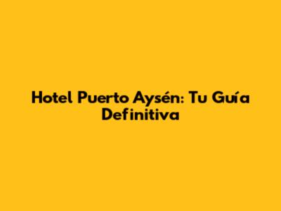 Hotel Puerto Aysén: Tu Guía Definitiva
