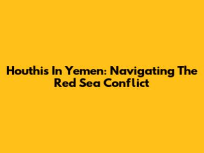 Houthis In Yemen: Navigating The Red Sea Conflict