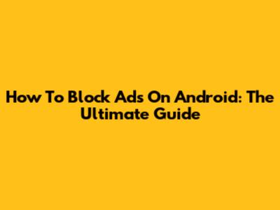 How To Block Ads On Android: The Ultimate Guide
