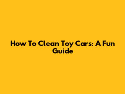 How To Clean Toy Cars: A Fun Guide