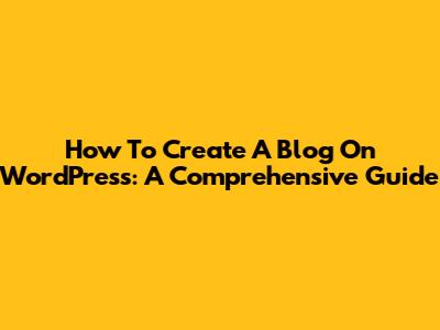 How To Create A Blog On WordPress: A Comprehensive Guide