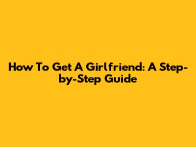 How To Get A Girlfriend: A Step-by-Step Guide
