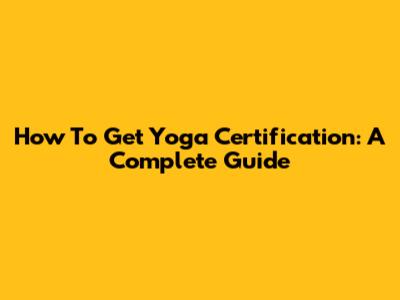 How To Get Yoga Certification: A Complete Guide