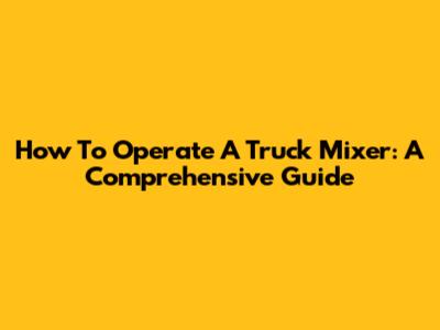 How To Operate A Truck Mixer: A Comprehensive Guide