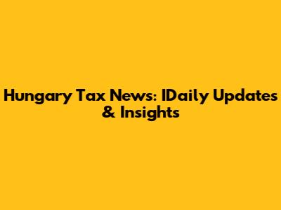 Hungary Tax News: IDaily Updates & Insights