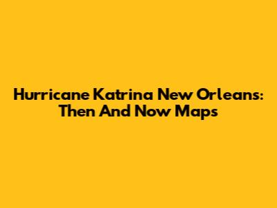 Hurricane Katrina New Orleans: Then And Now Maps