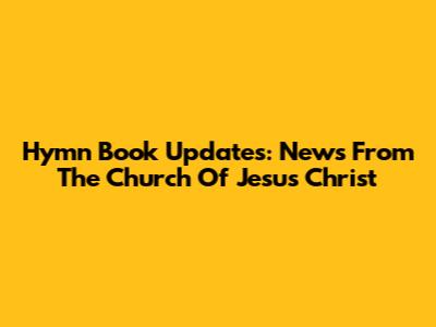 Hymn Book Updates: News From The Church Of Jesus Christ