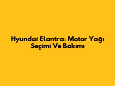 Hyundai Elantra: Motor Yağı Seçimi Ve Bakımı
