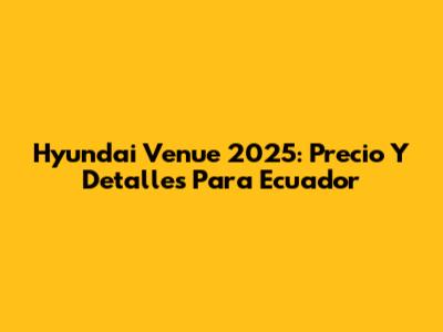 Hyundai Venue 2025: Precio Y Detalles Para Ecuador