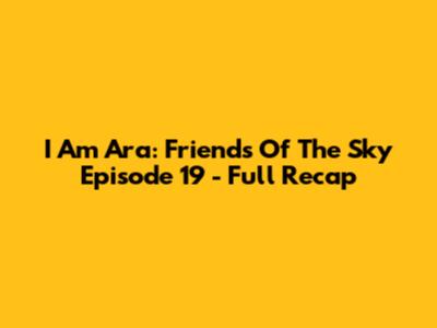 I Am Ara: Friends Of The Sky Episode 19 - Full Recap