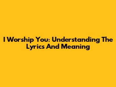 I Worship You: Understanding The Lyrics And Meaning