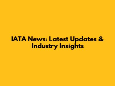 IATA News: Latest Updates & Industry Insights