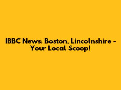 IBBC News: Boston, Lincolnshire - Your Local Scoop!