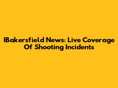 IBakersfield News: Live Coverage Of Shooting Incidents