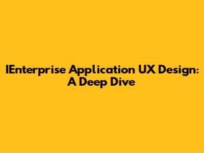 IEnterprise Application UX Design: A Deep Dive