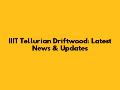 IIIT Tellurian Driftwood: Latest News & Updates