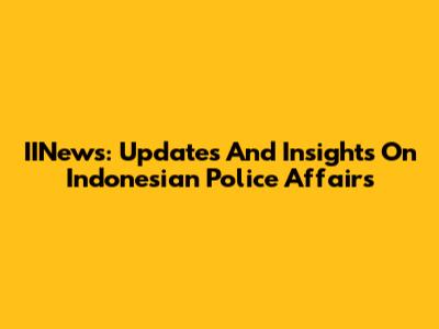 IINews: Updates And Insights On Indonesian Police Affairs
