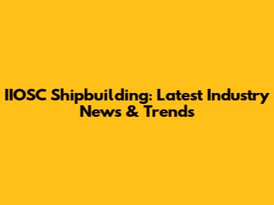 IIOSC Shipbuilding: Latest Industry News & Trends