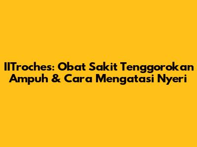 IITroches: Obat Sakit Tenggorokan Ampuh & Cara Mengatasi Nyeri
