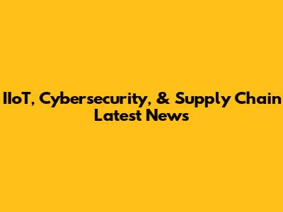 IIoT, Cybersecurity, & Supply Chain Latest News
