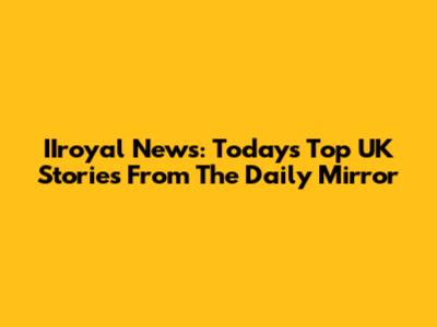 IIroyal News: Today's Top UK Stories From The Daily Mirror
