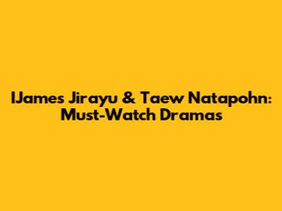 IJames Jirayu & Taew Natapohn: Must-Watch Dramas