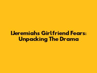 IJeremiah's Girlfriend Fears: Unpacking The Drama