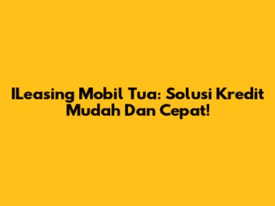 ILeasing Mobil Tua: Solusi Kredit Mudah Dan Cepat!