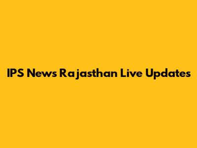 IPS News Rajasthan Live Updates