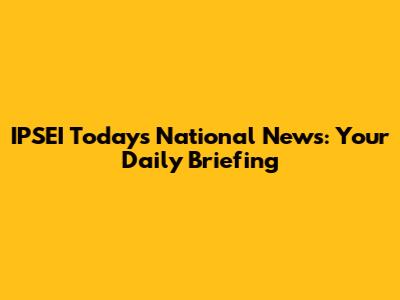 IPSEI Today's National News: Your Daily Briefing