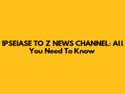 IPSEIASE TO Z NEWS CHANNEL: All You Need To Know