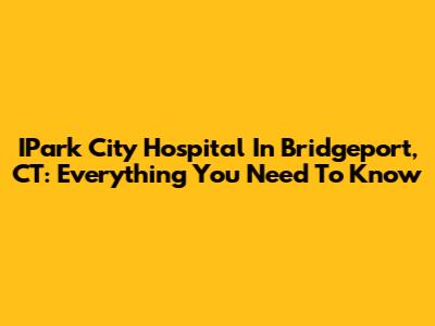 IPark City Hospital In Bridgeport, CT: Everything You Need To Know