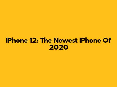 IPhone 12: The Newest IPhone Of 2020