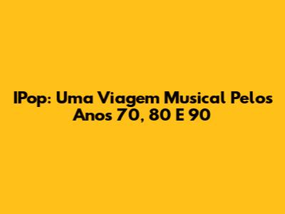 IPop: Uma Viagem Musical Pelos Anos 70, 80 E 90