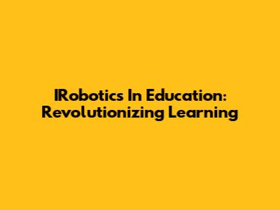 IRobotics In Education: Revolutionizing Learning