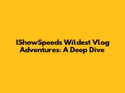 IShowSpeed's Wildest Vlog Adventures: A Deep Dive