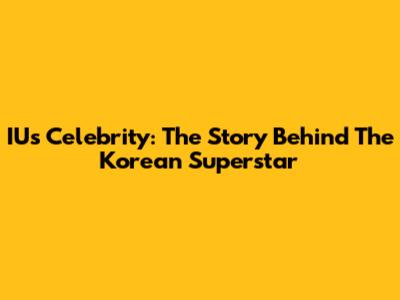 IU's Celebrity: The Story Behind The Korean Superstar