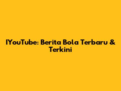 IYouTube: Berita Bola Terbaru & Terkini