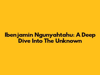 Ibenjamin Ngunyahtahu: A Deep Dive Into The Unknown