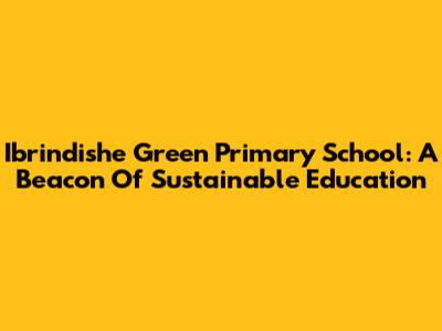 Ibrindishe Green Primary School: A Beacon Of Sustainable Education
