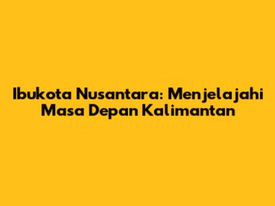 Ibukota Nusantara: Menjelajahi Masa Depan Kalimantan