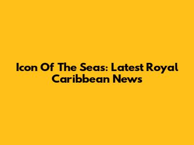 Icon Of The Seas: Latest Royal Caribbean News