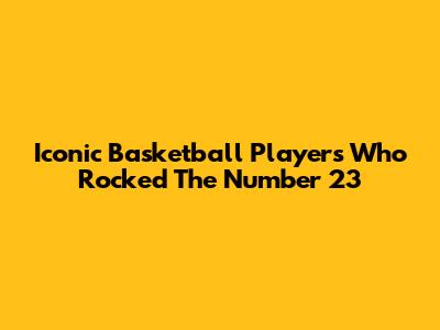Iconic Basketball Players Who Rocked The Number 23