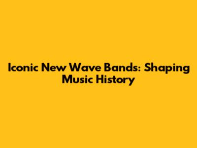 Iconic New Wave Bands: Shaping Music History