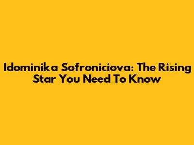 Idominika Sofroniciova: The Rising Star You Need To Know