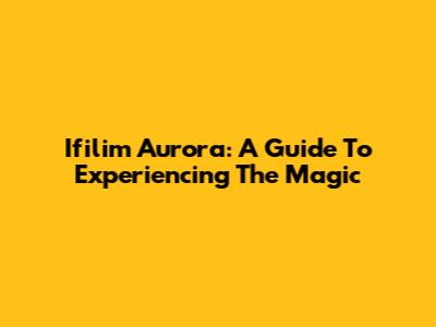 Ifilim Aurora: A Guide To Experiencing The Magic