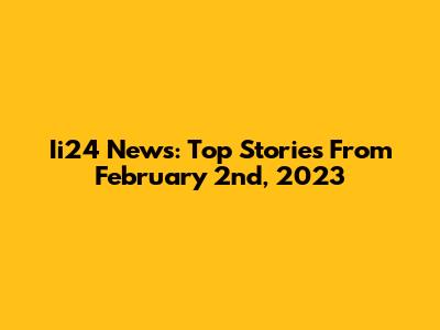 Ii24 News: Top Stories From February 2nd, 2023